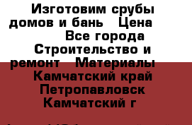  Изготовим срубы домов и бань › Цена ­ 1 000 - Все города Строительство и ремонт » Материалы   . Камчатский край,Петропавловск-Камчатский г.